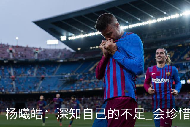 杨曦皓：深知自己的不足 会珍惜在国家队的历练机会 全力以赴训练